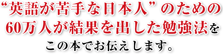 “英語が苦手な日本人”のための
60万人が結果を出した勉強法を
この本でお伝えします。
