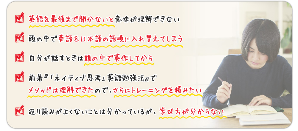 ?英語を最後まで聞かないと意味が理解できない
?頭の中で英語を日本語に訳してしまう
?自分が話すときは頭の中で英作してから
?前著『「ネイティブ思考」英語勉強法』でメソッドは理解できたので、さらにトレーニングを積みたい
返り読みがよくないことは分かっているが、学び方が分からない