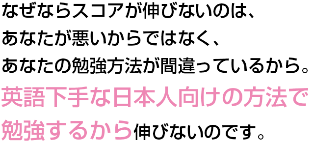 なぜならスコアが伸びないのは、あなたが悪いからではなく、あなたの勉強方法が間違っているから。
英語下手な日本人向けの方法で勉強するから伸びないのです。