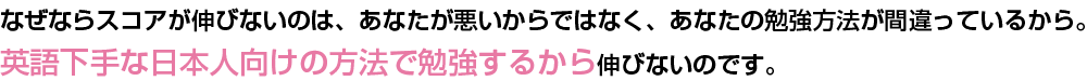 なぜならスコアが伸びないのは、あなたが悪いからではなく、あなたの勉強方法が間違っているから。
英語下手な日本人向けの方法で勉強するから伸びないのです。