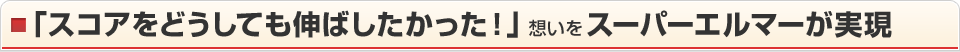 「スコアをどうしても伸ばしたかった！」想いをスーパーエルマーが実現