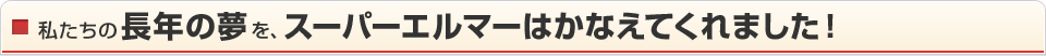 私たちの長年の夢を、スーパーエルマーはかなえてくれました！