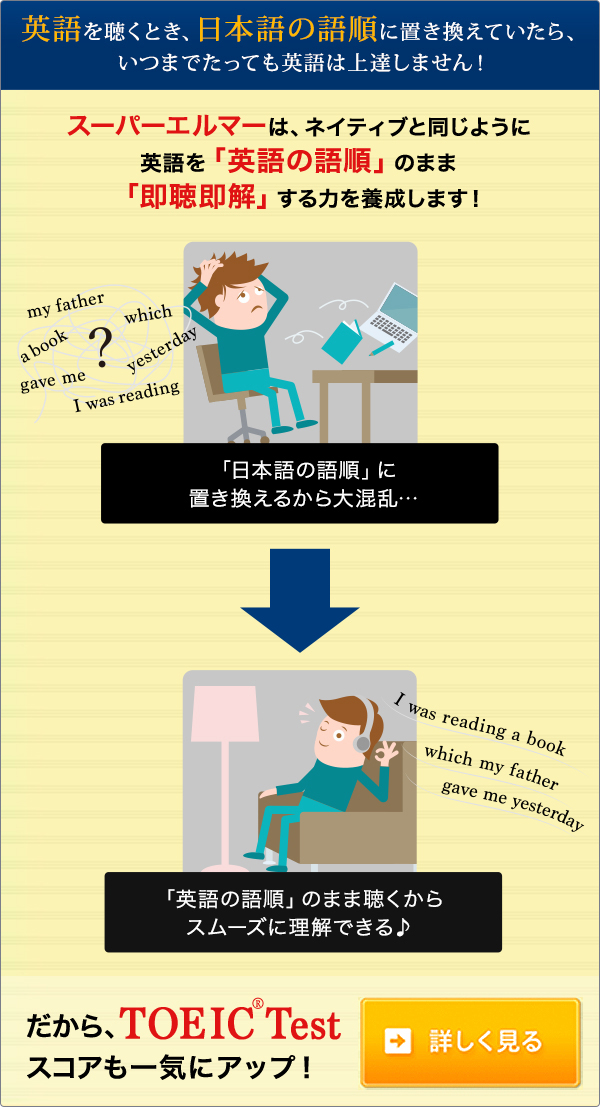 英語を聴くとき、日本語の語順に置き換えていたら、いつまでたっても英語は上達しません！スーパーエルマーは、ネイティブと同じように英語を「英語の語順」のまま「即聴即解」する力を養成します!だからTOEIC(R)Testスコアも一気にアップ!