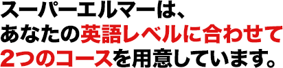 スーパーエルマーは、あなたの英語レベルに合わせて2つのコースを用意しています。