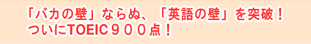 「バカの壁」ならぬ、「英語の壁」を突破！ ついにTOEIC９００点！