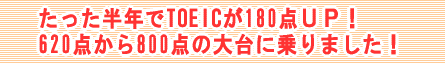 たった半年でTOEICが180点ＵＰ！620点から800点の大台に乗りました！