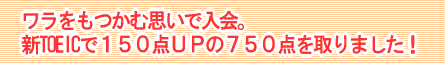 ワラをもつかむ思いで入会。新TOEICで１５０点ＵＰの７５０点を取りました！