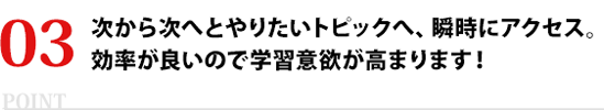 次から次へとやりたいトピックへ、瞬時にアクセス。効率が良いので学習意欲が高まります！