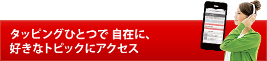 タッピングひとつで 自在に、好きなトピックにアクセス