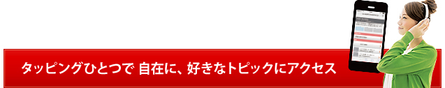 タッピングひとつで 自在に、好きなトピックにアクセス