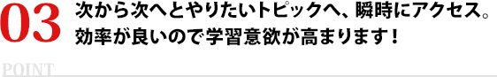 次から次へとやりたいトピックへ、瞬時にアクセス。効率が良いので学習意欲が高まります！