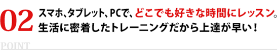 スマホ、タブレット、PCで、どこでも好きな時間にレッスン。生活に密着したトレーニングだから上達が早い！