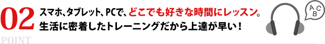 スマホ、タブレット、PCで、どこでも好きな時間にレッスン。生活に密着したトレーニングだから上達が早い！