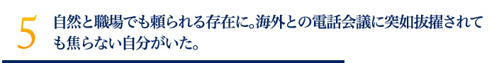 自然と職場でも頼られる存在に。海外との電話会議に突如抜擢されても焦らない自分がいた。