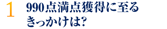 990点満点獲得に至るきっかけは？