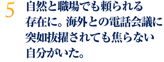 自然と職場でも頼られる存在に。海外との電話会議に突如抜擢されても焦らない自分がいた。