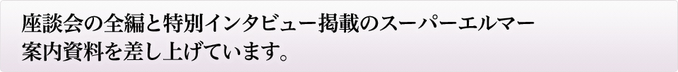 座談会の全編と特別インタビュー掲載のスーパーエルマー案内資料を差し上げています。