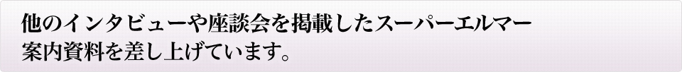 他のインタビューや座談会を掲載したスーパーエルマー案内資料を差し上げています。